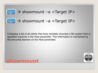 showmount
 showmount –e <Target IP>
 showmount –a <Target IP>
It displays a list of all clients that have remotely mounted a file system from a
specified machine in the Host parameter. This information is maintained by
the [mountd] daemon on the Host parameter.
 