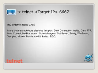 telnet
 telnet <Target IP> 6667
IRC (Internet Relay Chat)
Many trojans/backdoors also use this port: Dark Connection Inside, Dark FTP,
Host Control, NetBus worm , ScheduleAgent, SubSeven, Trinity, WinSatan,
Vampire, Moses, Maniacrootkit, kaitex, EGO.
 