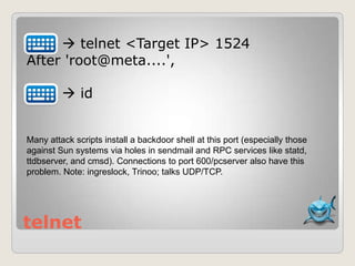 telnet
 telnet <Target IP> 1524
After 'root@meta....',
 id
Many attack scripts install a backdoor shell at this port (especially those
against Sun systems via holes in sendmail and RPC services like statd,
ttdbserver, and cmsd). Connections to port 600/pcserver also have this
problem. Note: ingreslock, Trinoo; talks UDP/TCP.
 