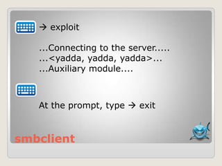 smbclient
 exploit
...Connecting to the server.....
...<yadda, yadda, yadda>...
...Auxiliary module....
At the prompt, type  exit
 