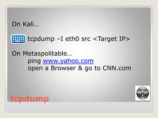 tcpdump
On Kali…
tcpdump –I eth0 src <Target IP>
On Metaspolitable…
ping www.yahoo.com
open a Browser & go to CNN.com
 
