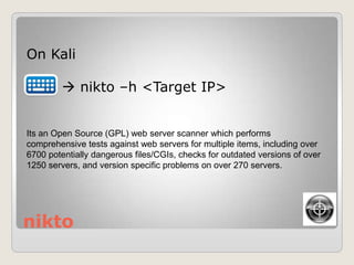 nikto
On Kali
 nikto –h <Target IP>
Its an Open Source (GPL) web server scanner which performs
comprehensive tests against web servers for multiple items, including over
6700 potentially dangerous files/CGIs, checks for outdated versions of over
1250 servers, and version specific problems on over 270 servers.
 