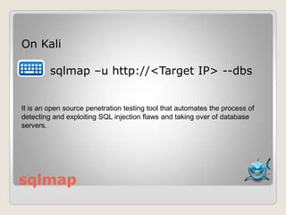 sqlmap
On Kali
sqlmap –u http://<Target IP> --dbs
It is an open source penetration testing tool that automates the process of
detecting and exploiting SQL injection flaws and taking over of database
servers.
 