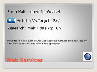 Web Services
From Kali – open IceWeasel
 http://<Target IP>/
Research: Multillidae <p. 8>
Mutillidae is a free, open source web application provided to allow security
enthusiest to pen-test and hack a web application
 