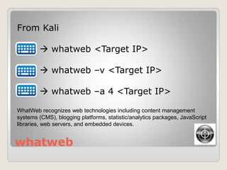 whatweb
From Kali
 whatweb <Target IP>
 whatweb –v <Target IP>
 whatweb –a 4 <Target IP>
WhatWeb recognizes web technologies including content management
systems (CMS), blogging platforms, statistic/analytics packages, JavaScript
libraries, web servers, and embedded devices.
 