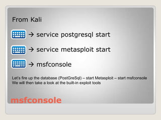 msfconsole
From Kali
 service postgresql start
 service metasploit start
 msfconsole
Let’s fire up the database (PostGreSql) – start Metasploit – start msfconsole
We will then take a look at the built-in exploit tools
 