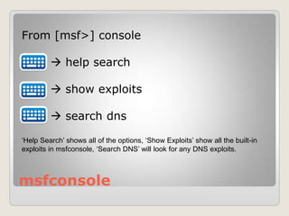 msfconsole
From [msf>] console
 help search
 show exploits
 search dns
‘Help Search’ shows all of the options, ‘Show Exploits’ show all the built-in
exploits in msfconsole, ‘Search DNS’ will look for any DNS exploits.
 