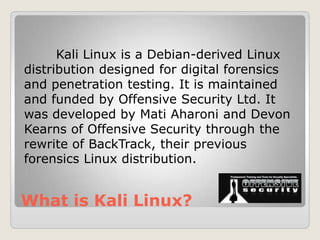 What is Kali Linux?
Kali Linux is a Debian-derived Linux
distribution designed for digital forensics
and penetration testing. It is maintained
and funded by Offensive Security Ltd. It
was developed by Mati Aharoni and Devon
Kearns of Offensive Security through the
rewrite of BackTrack, their previous
forensics Linux distribution.
 