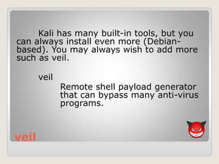 veil
Kali has many built-in tools, but you
can always install even more (Debian-
based). You may always wish to add more
such as veil.
veil
Remote shell payload generator
that can bypass many anti-virus
programs.
 