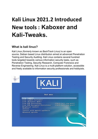 Kali Linux 2021.2 Introduced
New tools : Kaboxer and
Kali-Tweaks.
What is kali linux?
Kali Linux (formerly known as BackTrack Linux) is an open
source, Debian based Linux distribution aimed at advanced Penetration
Testing and Security Auditing. Kali Linux contains several hundred
tools targeted towards various information security tasks, such as
Penetration Testing, Security Research, Computer Forensics and
Reverse Engineering. Kali Linux is a multi-platform solution, accessible
and freely available to information security professionals and hobbyists.
 
