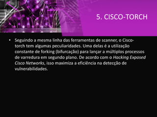5. CISCO-TORCH
• Seguindo a mesma linha das ferramentas de scanner, o Cisco-
torch tem algumas peculiaridades. Uma delas é a utilização
constante de forking (bifurcação) para lançar a múltiplos processos
de varredura em segundo plano. De acordo com o Hacking Exposed
Cisco Networks, isso maximiza a eficiência na detecção de
vulnerabilidades.
 