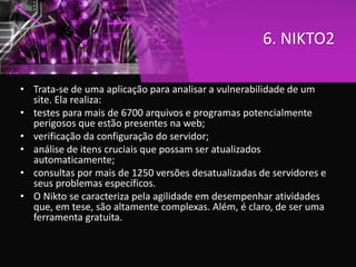 6. NIKTO2
• Trata-se de uma aplicação para analisar a vulnerabilidade de um
site. Ela realiza:
• testes para mais de 6700 arquivos e programas potencialmente
perigosos que estão presentes na web;
• verificação da configuração do servidor;
• análise de itens cruciais que possam ser atualizados
automaticamente;
• consultas por mais de 1250 versões desatualizadas de servidores e
seus problemas específicos.
• O Nikto se caracteriza pela agilidade em desempenhar atividades
que, em tese, são altamente complexas. Além, é claro, de ser uma
ferramenta gratuita.
 