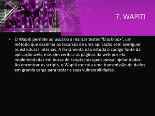 7. WAPITI
• O Wapiti permite ao usuário a realizar testes “black-box”, um
método que examina os recursos de uma aplicação sem averiguar
as estruturas internas. A ferramenta não estuda o código fonte da
aplicação web, mas sim verifica as páginas da web por ela
implementadas em busca de scripts nos quais possa injetar dados.
Ao encontrar os scripts, o Wapiti executa uma transmissão de dados
em grande carga para testar a suas vulnerabilidades.
 