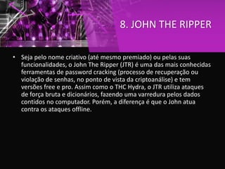 8. JOHN THE RIPPER
• Seja pelo nome criativo (até mesmo premiado) ou pelas suas
funcionalidades, o John The Ripper (JTR) é uma das mais conhecidas
ferramentas de password cracking (processo de recuperação ou
violação de senhas, no ponto de vista da criptoanálise) e tem
versões free e pro. Assim como o THC Hydra, o JTR utiliza ataques
de força bruta e dicionários, fazendo uma varredura pelos dados
contidos no computador. Porém, a diferença é que o John atua
contra os ataques offline.
 