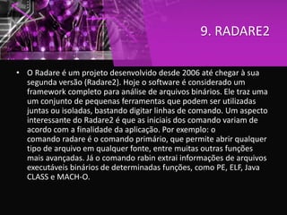 9. RADARE2
• O Radare é um projeto desenvolvido desde 2006 até chegar à sua
segunda versão (Radare2). Hoje o software é considerado um
framework completo para análise de arquivos binários. Ele traz uma
um conjunto de pequenas ferramentas que podem ser utilizadas
juntas ou isoladas, bastando digitar linhas de comando. Um aspecto
interessante do Radare2 é que as iniciais dos comando variam de
acordo com a finalidade da aplicação. Por exemplo: o
comando radare é o comando primário, que permite abrir qualquer
tipo de arquivo em qualquer fonte, entre muitas outras funções
mais avançadas. Já o comando rabin extrai informações de arquivos
executáveis binários de determinadas funções, como PE, ELF, Java
CLASS e MACH-O.
 