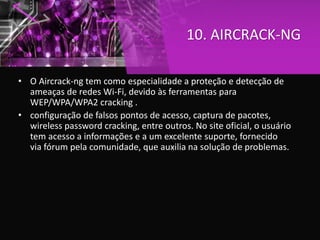 10. AIRCRACK-NG
• O Aircrack-ng tem como especialidade a proteção e detecção de
ameaças de redes Wi-Fi, devido às ferramentas para
WEP/WPA/WPA2 cracking .
• configuração de falsos pontos de acesso, captura de pacotes,
wireless password cracking, entre outros. No site oficial, o usuário
tem acesso a informações e a um excelente suporte, fornecido
via fórum pela comunidade, que auxilia na solução de problemas.
 