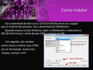 Como Instalar
Faz o download do Kali Linux. O Kali de 64 bits deve ser a opção
para a maioria das pessoas. faz o download do UNetbootin.
Quando tiveres os dois ficheiros, abre o UNetbootin e selecciona o
ISO (do Kali Linux), a drive da pen USB e carrega em OK.
Em seguida, vais receber
vários avisos a indicar que a PEN
vai ser formatada. Aceita isso.
Depois, reinicia o PC.
 