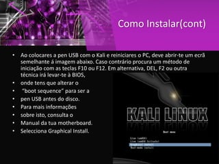 Como Instalar(cont)
• Ao colocares a pen USB com o Kali e reiniciares o PC, deve abrir-te um ecrã
semelhante á imagem abaixo. Caso contrário procura um método de
iniciação com as teclas F10 ou F12. Em alternativa, DEL, F2 ou outra
técnica irá levar-te à BIOS,
• onde tens que alterar o
• “boot sequence” para ser a
• pen USB antes do disco.
• Para mais informações
• sobre isto, consulta o
• Manual da tua motherboard.
• Selecciona Graphical Install.
 