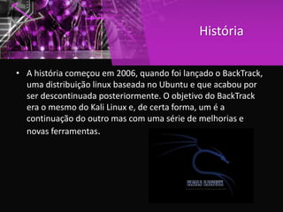 História
• A história começou em 2006, quando foi lançado o BackTrack,
uma distribuição linux baseada no Ubuntu e que acabou por
ser descontinuada posteriormente. O objetivo do BackTrack
era o mesmo do Kali Linux e, de certa forma, um é a
continuação do outro mas com uma série de melhorias e
novas ferramentas.
 