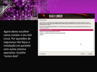 Agora deves escolher
como instalar o teu Kali
Linux. Por questões de
segurança não faças a
instalação em paralelo
com outro sistema
operativo. Escolhe
“entire disk”.
 