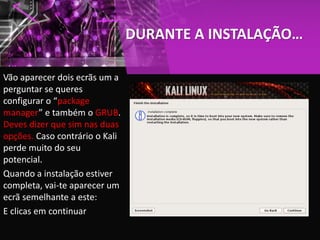 DURANTE A INSTALAÇÃO…
Vão aparecer dois ecrãs um a
perguntar se queres
configurar o “package
manager” e também o GRUB.
Deves dizer que sim nas duas
opções. Caso contrário o Kali
perde muito do seu
potencial.
Quando a instalação estiver
completa, vai-te aparecer um
ecrã semelhante a este:
E clicas em continuar
 
