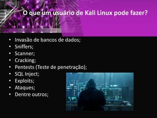 O que um usuário de Kali Linux pode fazer?
• Invasão de bancos de dados;
• Sniffers;
• Scanner;
• Cracking;
• Pentests (Teste de penetração);
• SQL Inject;
• Exploits;
• Ataques;
• Dentre outros;
 