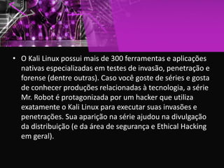 • O Kali Linux possui mais de 300 ferramentas e aplicações
nativas especializadas em testes de invasão, penetração e
forense (dentre outras). Caso você goste de séries e gosta
de conhecer produções relacionadas à tecnologia, a série
Mr. Robot é protagonizada por um hacker que utiliza
exatamente o Kali Linux para executar suas invasões e
penetrações. Sua aparição na série ajudou na divulgação
da distribuição (e da área de segurança e Ethical Hacking
em geral).
 