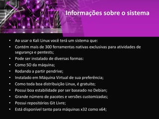 Informações sobre o sistema
• Ao usar o Kali Linux você terá um sistema que:
• Contém mais de 300 ferramentas nativas exclusivas para atividades de
segurança e pentests;
• Pode ser instalado de diversas formas:
• Como SO da máquina;
• Rodando a partir pendrive;
• Instalado em Máquina Virtual de sua preferência;
• Como toda boa distribuição Linux, é gratuito;
• Possui boa estabilidade por ser baseado no Debian;
• Grande número de pacotes e versões customizadas;
• Possui repositórios Git Livre;
• Está disponível tanto para máquinas x32 como x64;
 