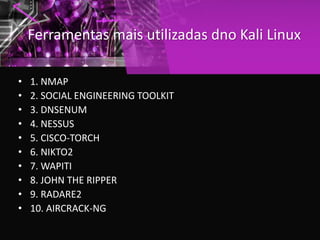 Ferramentas mais utilizadas dno Kali Linux
• 1. NMAP
• 2. SOCIAL ENGINEERING TOOLKIT
• 3. DNSENUM
• 4. NESSUS
• 5. CISCO-TORCH
• 6. NIKTO2
• 7. WAPITI
• 8. JOHN THE RIPPER
• 9. RADARE2
• 10. AIRCRACK-NG
 
