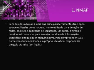 1. NMAP
• Sem dúvidas o Nmap é uma das principais ferramentas free open
source utilizadas pelos hackers, muito utilizada para deteção de
redes, análises e auditorias de segurança. Em suma, o Nmap é
considerado essencial para levantar detalhes de informações
específicas em qualquer máquina ativa. Para compreender suas
numerosas funcionalidades, o próprio site oficial disponibiliza
um guia gratuito (em inglês).
 