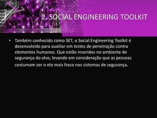 2. SOCIAL ENGINEERING TOOLKIT
• Também conhecido como SET, o Social Engineering Toolkit é
desenvolvido para auxiliar em testes de penetração contra
elementos humanos. Que estão inseridos no ambiente de
segurança do alvo, levando em consideração que as pessoas
costumam ser o elo mais fraco nos sistemas de segurança.
 