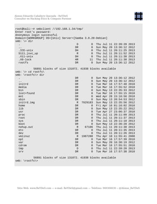Alonso Eduardo Caballero Quezada - ReYDeS
Consultor en Hacking Ético & Cómputo Forense
root@kali:~# smbclient //192.168.1.34/tmp/
Enter root's password:
Anonymous login successful
Domain=[WORKGROUP] OS=[Unix] Server=[Samba 3.0.20-Debian]
smb: > dir
. D 0 Thu Jul 11 22:39:20 2013
.. DR 0 Sun May 20 13:36:12 2012
.ICE-unix DH 0 Thu Jul 11 20:11:25 2013
5111.jsvc_up R 0 Thu Jul 11 20:11:52 2013
.X11-unix DH 0 Thu Jul 11 20:11:38 2013
.X0-lock HR 11 Thu Jul 11 20:11:38 2013
rootfs DR 0 Sun May 20 13:36:12 2012
56891 blocks of size 131072. 41938 blocks available
smb: > cd rootfs
smb: rootfs> dir
. DR 0 Sun May 20 13:36:12 2012
.. DR 0 Sun May 20 13:36:12 2012
initrd DR 0 Tue Mar 16 17:57:40 2010
media DR 0 Tue Mar 16 17:55:52 2010
bin DR 0 Sun May 13 22:35:33 2012
lost+found DR 0 Tue Mar 16 17:55:15 2010
mnt DR 0 Wed Apr 28 15:16:56 2010
sbin DR 0 Sun May 13 20:54:53 2012
initrd.img R 7929183 Sun May 13 22:35:56 2012
home DR 0 Fri Apr 16 01:16:02 2010
lib DR 0 Sun May 13 22:35:22 2012
usr DR 0 Tue Apr 27 23:06:37 2010
proc DR 0 Thu Jul 11 20:11:09 2013
root DR 0 Thu Jul 11 20:11:37 2013
sys DR 0 Thu Jul 11 20:11:10 2013
boot DR 0 Sun May 13 22:36:28 2012
nohup.out R 67106 Thu Jul 11 20:11:38 2013
etc DR 0 Thu Jul 11 20:11:35 2013
dev DR 0 Thu Jul 11 20:11:26 2013
vmlinuz R 1987288 Thu Apr 10 11:55:41 2008
opt DR 0 Tue Mar 16 17:57:39 2010
var DR 0 Sun May 20 16:30:19 2012
cdrom DR 0 Tue Mar 16 17:55:51 2010
tmp D 0 Thu Jul 11 22:39:20 2013
srv DR 0 Tue Mar 16 17:57:38 2010
56891 blocks of size 131072. 41938 blocks available
smb: rootfs>
Sitio Web: www.ReYDeS.com -:- e-mail: ReYDeS@gmail.com -:- Teléfono: 949304030 -: @Alonso_ReYDeS
 