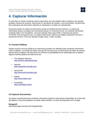 Alonso Eduardo Caballero Quezada - ReYDeS
Consultor en Hacking Ético & Cómputo Forense
4. Capturar Información
En esta fase se intenta recolectar toda la información que sea posible sobre el objetivo, por ejemplo
posibles nombres de usuarios, direcciones IP, servidores de nombre, y otra información. Durante esta
fase cada pieza de información obtenida es importante y no debe ser subestimada.
El proceso donde se captura la información puede ser dividida de dos maneras. La captura de
información activa y la captura de información pasiva. En el primera forma, se recolecta información
enviando tráfico a la red objetivo, como por ejemplo hacer ping ICMP, y escaneos de puertos
TCP/UDP. Para el segundo caso, se obtiene información sobre la red objetivo utilizando servicios o
fuentes de terceros, como por ejemplo Google, Bing, o redes sociales.
4.1 Fuentes Públicas
Existen muchos recursos públicos en Internet que pueden ser utilizados para recolectar información
sobre el objetivo. La ventaja de utilizar este tipo de recursos es la no generación de tráfico de manera
directa hacia el objetivo, de esta forma se minimiza la probabilidad de ser detectados por el objetivo.
Algunos fuentes públicas de referencia son:
• The Wayback Machine:
http://archive.org/web/web.php
• Netcraft:
http://searchdns.netcraft.com/
• ServerSniff
http://serversniff.net/index.php
• Robtex
http://www.robtex.com/
• CentralOps
http://centralops.net/co/
4.2 Capturar Documentos
Se utilizan herramientas para recolectar información desde los documentos disponibles en el sitio web
del objetivo. Para este propósito se puede utilizar también un motor de búsqueda como Google.
Metagoofil
http://www.edge-security.com/metagoofil.php
Sitio Web: www.ReYDeS.com -:- e-mail: ReYDeS@gmail.com -:- Teléfono: 949304030 -: @Alonso_ReYDeS
 