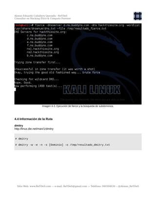 Alonso Eduardo Caballero Quezada - ReYDeS
Consultor en Hacking Ético & Cómputo Forense
Imagen 4-3. Ejecución de fierce y la búsqueda de subdominios.
4.4 Información de la Ruta
dmitry
http://linux.die.net/man/1/dmitry
# dmitry
# dmitry -w -e -n -s [Dominio] -o /tmp/resultado_dmitry.txt
Sitio Web: www.ReYDeS.com -:- e-mail: ReYDeS@gmail.com -:- Teléfono: 949304030 -: @Alonso_ReYDeS
 