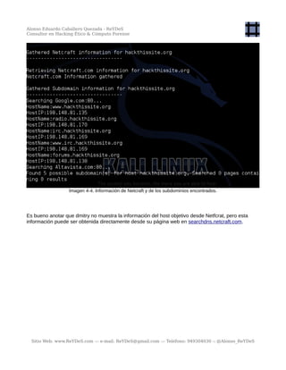 Alonso Eduardo Caballero Quezada - ReYDeS
Consultor en Hacking Ético & Cómputo Forense
Imagen 4-4. Información de Netcraft y de los subdominios encontrados.
Es bueno anotar que dmitry no muestra la información del host objetivo desde Netfcrat, pero esta
información puede ser obtenida directamente desde su página web en searchdns.netcraft.com.
Sitio Web: www.ReYDeS.com -:- e-mail: ReYDeS@gmail.com -:- Teléfono: 949304030 -: @Alonso_ReYDeS
 