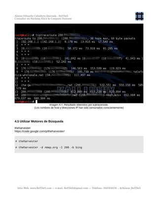 Alonso Eduardo Caballero Quezada - ReYDeS
Consultor en Hacking Ético & Cómputo Forense
Imagen 4-7. Resultado obtenidos por tcptraceroute.
(Los nombres de host y direcciones IP han sido censurados conscientemente)
4.5 Utilizar Motores de Búsqueda
theharvester
https://code.google.com/p/theharvester/
# theharvester
# theharvester -d nmap.org -l 200 -b bing
Sitio Web: www.ReYDeS.com -:- e-mail: ReYDeS@gmail.com -:- Teléfono: 949304030 -: @Alonso_ReYDeS
 