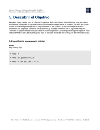 Alonso Eduardo Caballero Quezada - ReYDeS
Consultor en Hacking Ético & Cómputo Forense
5. Descubrir el Objetivo
Después de recolectar toda la información posible de la red objetivo desde fuentes externas, como
motores de búsqueda, es necesario descubrir ahora las máquinas en el objetivo. Es decir encontrar
cuales son las máquinas que están disponibles en la red objetivo, pues si la máquina no está
disponible, no se puede continuar con el proceso, y se debe continuar con la siguiente máquina.
También se deben obtener indicios sobre el sistema operativo utilizado por la máquina objetivo. Toda
esta información será de mucha ayuda para el proceso donde se deben mapear las vulnerabilidades.
5.1 Identificar la máquinas del objetivo
nmap
http://nmap.org/
# nmap -h
# nmap -sn [Dirección_IP]
# nmap -n -sn 192.168.1.0/24
Sitio Web: www.ReYDeS.com -:- e-mail: ReYDeS@gmail.com -:- Teléfono: 949304030 -: @Alonso_ReYDeS
 