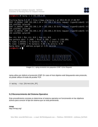 Alonso Eduardo Caballero Quezada - ReYDeS
Consultor en Hacking Ético & Cómputo Forense
Imagen 5-2. nping enviando tres paquetes ICMP Echo Request
nping utiliza por defecto el protocolo ICMP. En caso el host objetivo esté bloqueando este protocolo,
se puede utilizar el modo de prueba TCP.
# nping --tcp [Dirección_IP]
5.2 Reconocimiento del Sistema Operativo
Este procedimiento consiste en determinar el sistema operativo en funcionando en las objetivos
activos para conocer el tipo de sistema que se está penetrando.
nmap
http://nmap.org/
Sitio Web: www.ReYDeS.com -:- e-mail: ReYDeS@gmail.com -:- Teléfono: 949304030 -: @Alonso_ReYDeS
 