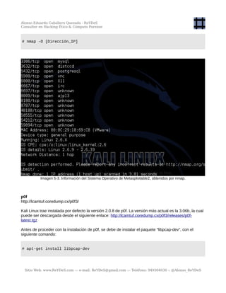 Alonso Eduardo Caballero Quezada - ReYDeS
Consultor en Hacking Ético & Cómputo Forense
# nmap -O [Dirección_IP]
Imagen 5-3. Información del Sistema Operativo de Metasploitable2, obtenidos por nmap.
p0f
http://lcamtuf.coredump.cx/p0f3/
Kali Linux trae instalada por defecto la versión 2.0.8 de p0f. La versión más actual es la 3.06b, la cual
puede ser descargada desde el siguiente enlace: http://lcamtuf.coredump.cx/p0f3/releases/p0f-
latest.tgz
Antes de proceder con la instalación de p0f, se debe de instalar el paquete “libpcap-dev”, con el
siguiente comando:
# apt-get install libpcap-dev
Sitio Web: www.ReYDeS.com -:- e-mail: ReYDeS@gmail.com -:- Teléfono: 949304030 -: @Alonso_ReYDeS
 