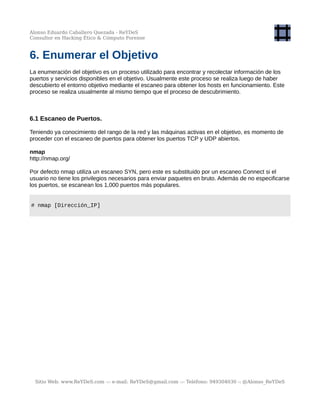 Alonso Eduardo Caballero Quezada - ReYDeS
Consultor en Hacking Ético & Cómputo Forense
6. Enumerar el Objetivo
La enumeración del objetivo es un proceso utilizado para encontrar y recolectar información de los
puertos y servicios disponibles en el objetivo. Usualmente este proceso se realiza luego de haber
descubierto el entorno objetivo mediante el escaneo para obtener los hosts en funcionamiento. Este
proceso se realiza usualmente al mismo tiempo que el proceso de descubrimiento.
6.1 Escaneo de Puertos.
Teniendo ya conocimiento del rango de la red y las máquinas activas en el objetivo, es momento de
proceder con el escaneo de puertos para obtener los puertos TCP y UDP abiertos.
nmap
http://nmap.org/
Por defecto nmap utiliza un escaneo SYN, pero este es substituido por un escaneo Connect si el
usuario no tiene los privilegios necesarios para enviar paquetes en bruto. Además de no especificarse
los puertos, se escanean los 1,000 puertos más populares.
# nmap [Dirección_IP]
Sitio Web: www.ReYDeS.com -:- e-mail: ReYDeS@gmail.com -:- Teléfono: 949304030 -: @Alonso_ReYDeS
 