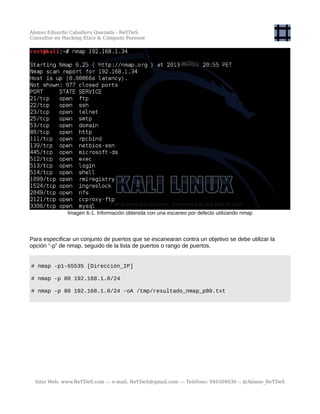 Alonso Eduardo Caballero Quezada - ReYDeS
Consultor en Hacking Ético & Cómputo Forense
Imagen 6-1. Información obtenida con una escaneo por defecto utilizando nmap
Para especificar un conjunto de puertos que se escanearan contra un objetivo se debe utilizar la
opción “-p” de nmap, seguido de la lista de puertos o rango de puertos.
# nmap -p1-65535 [Dirección_IP]
# nmap -p 80 192.168.1.0/24
# nmap -p 80 192.168.1.0/24 -oA /tmp/resultado_nmap_p80.txt
Sitio Web: www.ReYDeS.com -:- e-mail: ReYDeS@gmail.com -:- Teléfono: 949304030 -: @Alonso_ReYDeS
 