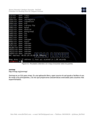 Alonso Eduardo Caballero Quezada - ReYDeS
Consultor en Hacking Ético & Cómputo Forense
Figura 6-2. Resultados obtenidos con nmap al escanear todos los puertos.
zenmap
http://nmap.org/zenmap/
Zenmap es un GUI para nmap. Es una aplicación libre y open source el cual ayuda a facilitar el uso
de nmap a los principiantes, a la vez que proporciona características avanzadas para usuarios más
experimentados.
Sitio Web: www.ReYDeS.com -:- e-mail: ReYDeS@gmail.com -:- Teléfono: 949304030 -: @Alonso_ReYDeS
 