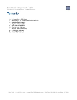 Alonso Eduardo Caballero Quezada - ReYDeS
Consultor en Hacking Ético & Cómputo Forense
Temario
1. Introducción a Kali Linux
2. Metodología de una Prueba de Penetración
3. Máquinas Vulnerables
4. Capturar Información
5. Descubrir el Objetivo
6. Enumerar el Objetivo
7. Mapear Vulnerabilidades
8. Explotar el Objetivo
9. Atacar Contraseñas
Sitio Web: www.ReYDeS.com -:- e-mail: ReYDeS@gmail.com -:- Teléfono: 949304030 -: @Alonso_ReYDeS
 