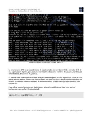 Alonso Eduardo Caballero Quezada - ReYDeS
Consultor en Hacking Ético & Cómputo Forense
Imagen 6-5. Ejecución de amap contra el puerto 25
La enumeración DNS es el procedimiento de localizar todos los servidores DNS y entradas DNS de
una organización objetivo, para capturar información crítica como nombres de usuarios, nombres de
computadoras, direcciones IP, y demás.
La enumeración SNMP permite realizar este procedimiento pero utilizado el protocolo SNMP, lo cual
puede permitir obtener información como software instalado, usuarios, tiempo de funcionamiento del
sistema, nombre del sistema, unidades de almacenamiento, procesos en ejecución y mucha más
información.
Para utilizar las dos herramientas siguientes es necesario modificar una línea en el archivo
/etc/snmp/snmpd.conf en Metasploitable2.
agentAddress udp:[Direccion IP]:161
Sitio Web: www.ReYDeS.com -:- e-mail: ReYDeS@gmail.com -:- Teléfono: 949304030 -: @Alonso_ReYDeS
 