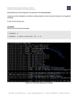 Alonso Eduardo Caballero Quezada - ReYDeS
Consultor en Hacking Ético & Cómputo Forense
Donde [Direccion IP] corresponde a la dirección IP de Metasploitable2.
Luego que se han realizado los cambios se debe proceder a iniciar el servicio snmpd, con el siguiente
comando:
# sudo /etc/init.d/snmp start
snmpwalk
http://linux.die.net/man/1/snmpwalk
# snmpwalk -h
# snmpwalk -c public [Dirección_ IP] -v 2c
Imagen 6-6. Información obtenida por snmpwalk
Sitio Web: www.ReYDeS.com -:- e-mail: ReYDeS@gmail.com -:- Teléfono: 949304030 -: @Alonso_ReYDeS
 