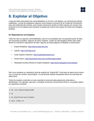 Alonso Eduardo Caballero Quezada - ReYDeS
Consultor en Hacking Ético & Cómputo Forense
8. Explotar el Objetivo
Luego de haber descubierto las vulnerabilidades en el host o red objetivo, es momento de intentar
explotarlas. La fase de explotación algunas veces finaliza el proceso de la Prueba de Penetración,
pero esto depende del contrato, pues existen situaciones donde se debe ingresar de manera más
profunda en la red objetivo para expandir el ataque por toda la red y ganar los todos los privilegios
posibles.
8.1 Repositorios con Exploits
Todos los días se reportan vulnerabilidades, pero en la actualidad solo una pequeña parte de ellas
son expuestas al público. Algunos de estos “exploits”, puede ser descargados desde sitios webs
donde se mantienen repositorios de ellos. Algunos de estas páginas se detallan a continuación.
• Exploit DataBase: http://www.exploit-db.com/
• Inj3ct0r: http://1337day.com/
• Code Exploits Collection: http://exploitsdownload.com
• Packet Storm: http://packetstormsecurity.com/files/tags/exploit/
• Metasploit Auxiliary Module & Exploit Database: http://www.metasploit.com/modules/
Kali Linux mantiene un repositorio local de exploits de “Exploit-DB”. Esta base de datos local cuenta
con un script de nombre “searchsploit”, el cual permite realizar búsquedas dentro de esta base de
datos local.
Todos los exploits contenidos en este repositorio local está adecuadamente ordenados e
identificados. Por ejemplo, para leer o visualizar el archivo /unix/remote/17491.rb, se pueden utilizar
los siguientes comando.
# cd /usr/share/exploitdb/
# ls
# cd platforms/unix/remote
# less 17491.rb
Sitio Web: www.ReYDeS.com -:- e-mail: ReYDeS@gmail.com -:- Teléfono: 949304030 -: @Alonso_ReYDeS
 
